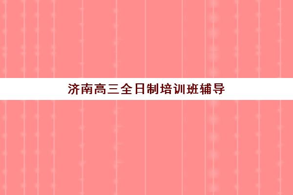 济南高三全日制培训班辅导培训机构有哪些学校？2025年最新排名、费用对比与科学择校全攻略