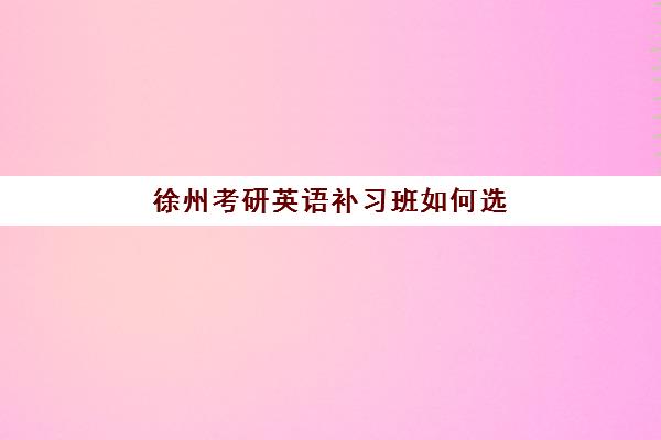 徐州考研英语补习班如何选？2025年5大优质机构详细对比与报班指南
