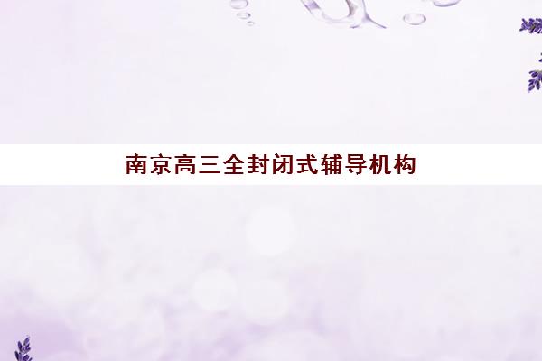 南京高三全封闭式辅导机构培训机构有哪些学校好？2025年最新排名、择校指南与成功案例全解析