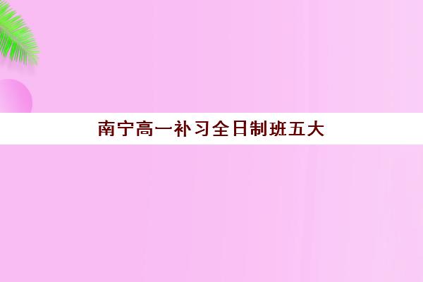 南宁高一补习全日制班五大机构哪家强？2025年竞争力分析与择校指南