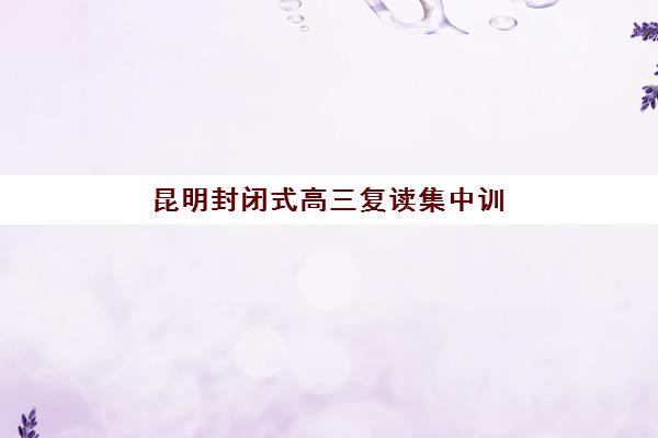 昆明封闭式高三复读集中训练营有哪些机构？2025年最新权威TOP10榜单、各机构特色对比与科学择校全攻略