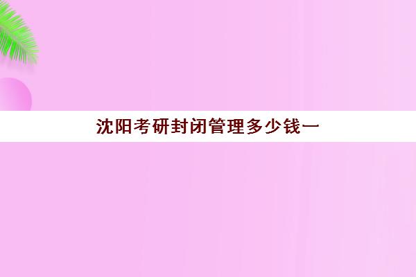 沈阳考研封闭管理多少钱一个月？2025年费用明细、机构对比与择班全指南