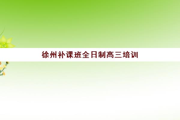 徐州补课班全日制高三培训机构寄宿基地如何选择？2025年最新十大机构权威排名与科学择校全攻略