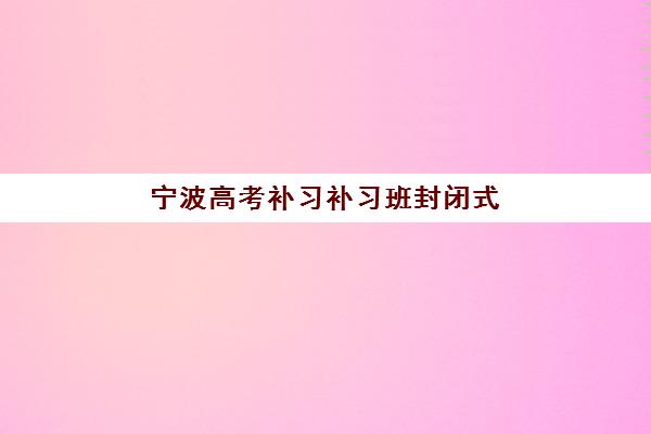 宁波高考补习补习班封闭式集训营地址如何查询？2025年最新机构位置大全、导航指南与择校全攻略