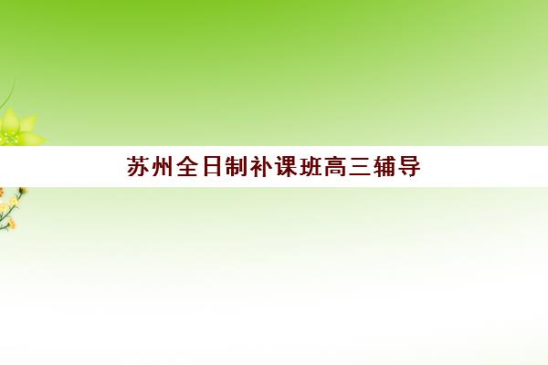 苏州全日制补课班高三辅导班哪个比较好一点？2025年权威TOP10榜单解析、各校特色对比与科学择校全指南