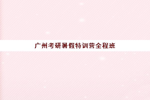 广州考研暑假特训营全程班集训营哪家口碑好？2025年最新权威排名解析、各校特色对比与科学择校全指南