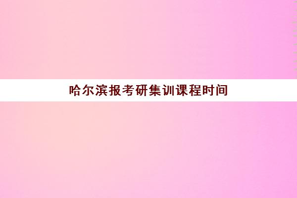 哈尔滨报考研集训课程时间2025年具体时间如何安排？最新权威时间表、备考规划与择校指南全解析
