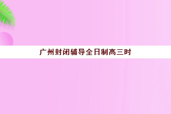 广州封闭辅导全日制高三时间2025考试时间表如何规划？最新权威时间节点、备考策略与冲刺提分全指南