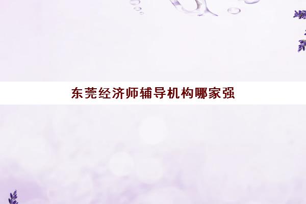东莞经济师辅导机构哪家强一点如何科学选择？2025年最新权威排名、择校指南与避坑攻略全解析