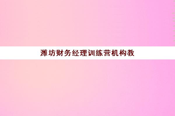 潍坊财务经理训练营机构教学创新力三强如何选？2025年最新排名、课程特色与选择全攻略