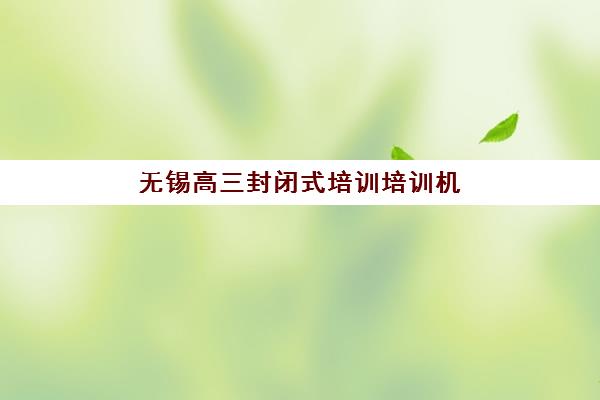 无锡高三封闭式培训培训机构有哪些学校好？2025年最新权威排名、择校指南与成功案例深度解析