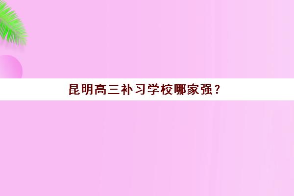 昆明高三补习学校哪家强？2025年十大机构权威排名与择校指南