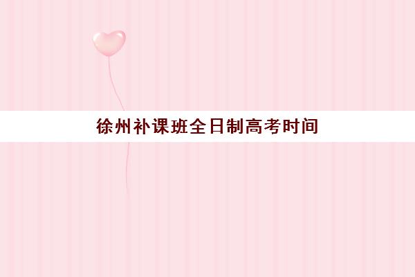 徐州补课班全日制高考时间2025年公布了吗？最新权威时间表、备考规划与机构选择全指南