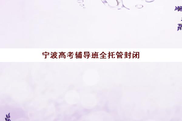 宁波高考辅导班全托管封闭式集训营有哪些学校？2025年最新权威排名、各校特色对比与科学择校全攻略指南