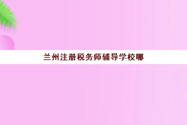兰州注册税务师辅导学校哪家好一点？2025年最新排名与择校全攻略