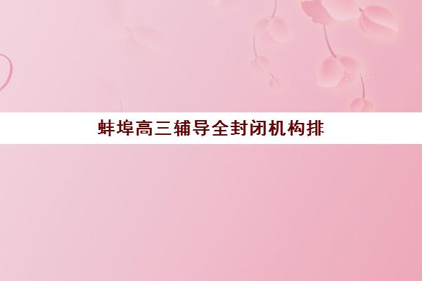蚌埠高三辅导全封闭机构排行榜前十名如何选择？2025年最新榜单与择校全指南