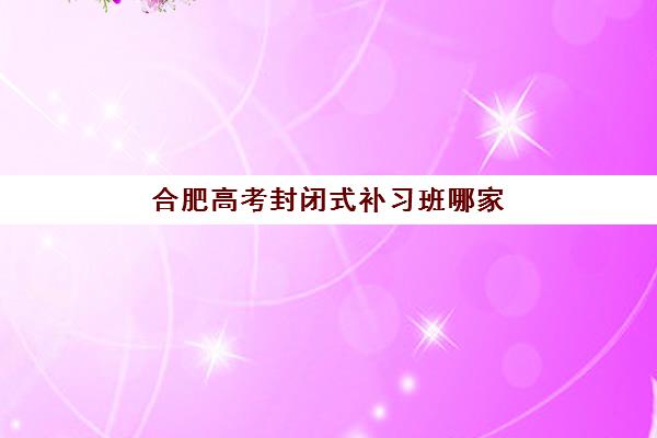 合肥高考封闭式补习班哪家好一点？2025年十大培训机构排名与择校全攻略