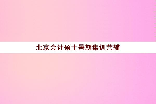 北京会计硕士暑期集训营辅导培训机构有哪些选择？2025年最新权威榜单与科学择校全攻略
