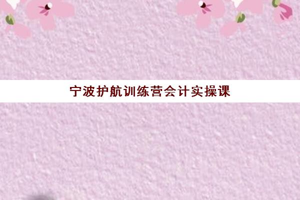 宁波护航训练营会计实操课程三大机构服务成本公示如何查询？2025年最新费用明细与性价比全解析