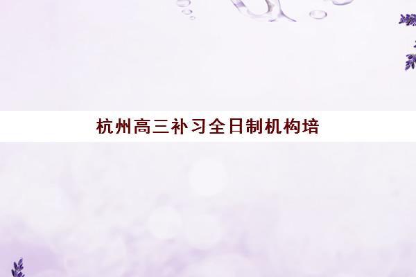杭州高三补习全日制机构培训机构哪个好一点？2025年顶尖机构对比与择校全攻略