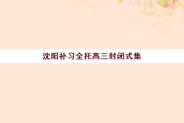 沈阳补习全托高三封闭式集训营有哪些机构？2023年权威TOP5榜单、择校标准与成功案例全解析