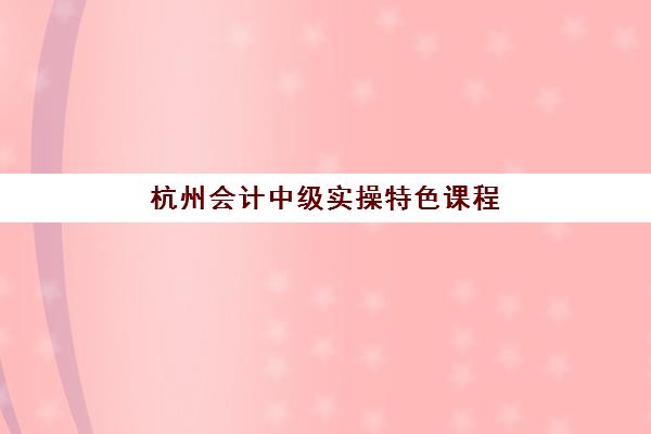 杭州会计中级实操特色课程2025年时间具体时间如何安排？最新课程表、报名流程与学习规划全指南