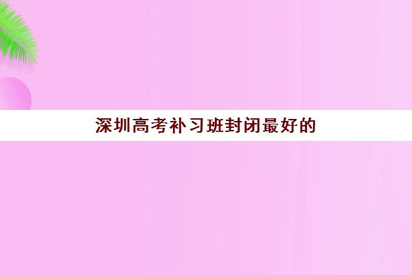 深圳高考补习班封闭最好的培训机构排名如何科学参考？2025年最新排名解读、择校指南与成功案例全解析