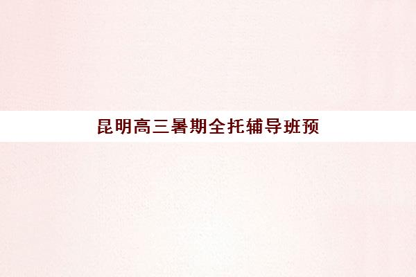 昆明高三暑期全托辅导班预报名费用详解：2025年收费标准、机构对比与择校全指南