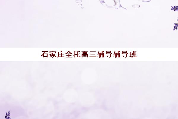 石家庄全托高三辅导辅导班有哪些学校可以报？2025年十大机构综合排名与择校指南