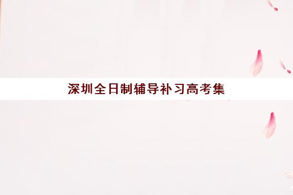 深圳全日制辅导补习高考集训营哪家口碑好？学大教育、新东方等十大机构教学模式与提分策略全解析