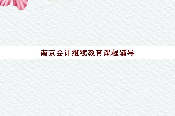 南京会计继续教育课程辅导机构如何选择：前十名排名榜与性价比课程全攻略