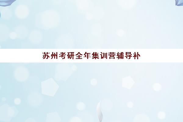 苏州考研全年集训营辅导补习辅导培训机构哪家好一点？2025年最新权威排名与科学择校全指南