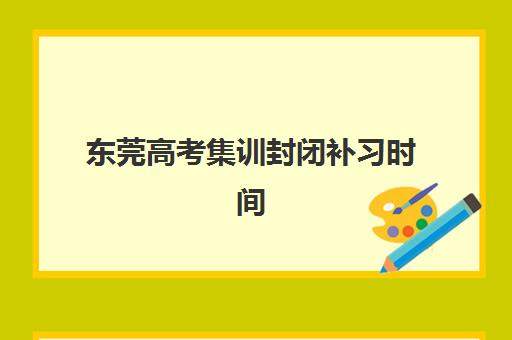 东莞高考集训封闭补习时间2025年公布如何查询？最新权威时间表、各校开学安排与科学备考全指南