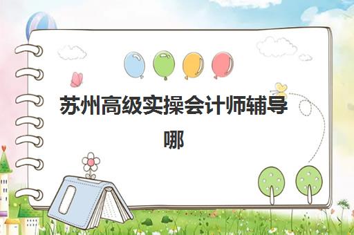 苏州高级实操会计师辅导哪家强？2025年高满意度机构案例解析与择校指南
