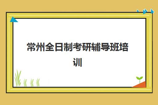 常州全日制考研辅导班培训班哪个好一点如何科学选择？2025年权威TOP5榜单深度解析与择校全指南