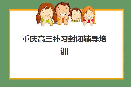 重庆高三补习封闭辅导培训机构有哪些地方如何查询最准确？2025年最新分布图、查询步骤与择校指南全解析