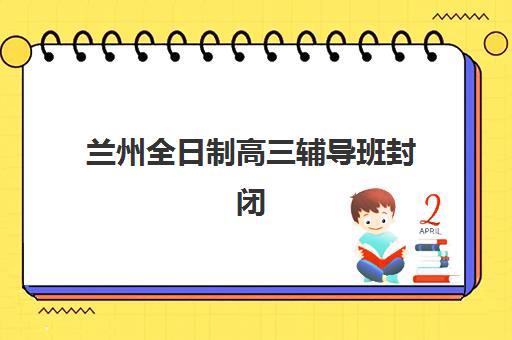 兰州全日制高三辅导班封闭式集训营地址电话如何查询？2025年最新校区分布、联系方式与择校指南全解析