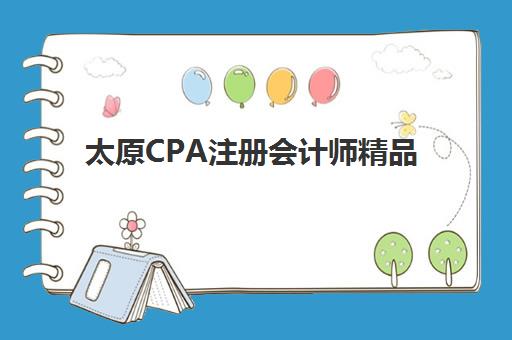 太原CPA注册会计师精品课程辅导机构排名榜前十名如何查询？2025年最新权威榜单、课程特色与择校指南全解析