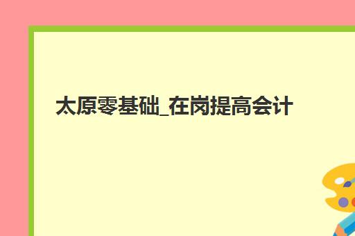 太原零基础_在岗提高会计实操培训课培训机构寄宿基地有哪些？2025年最新机构选择、课程费用与住宿全攻略