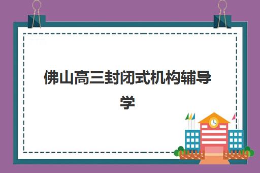 佛山高三封闭式机构辅导学校哪家好一点？2023年最新排名解析、择校技巧与全方位指南
