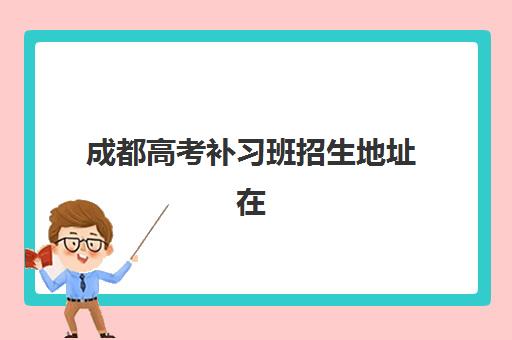 成都高考补习班招生地址在哪？2025年五大名校位置解析与择校指南