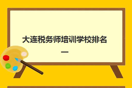 大连税务师培训学校排名一览表最新如何查询？2025年权威榜单、择校指南与避坑全攻略