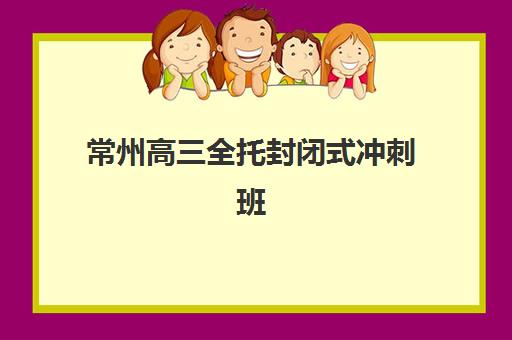 常州高三全托封闭式冲刺班集训营排名前十的学校如何选择？2025年最新榜单、择校指南与避坑全攻略