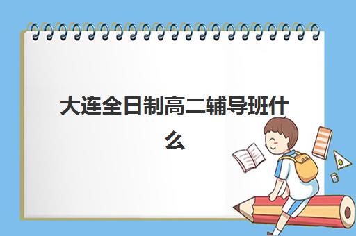 大连全日制高二辅导班什么时候报名考试？2025年最新报名时间表、各校课程对比与择校全指南