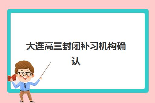 大连高三封闭补习机构确认现场确认时间表如何查询？2025年各机构时间安排、确认流程详解与避坑全攻略