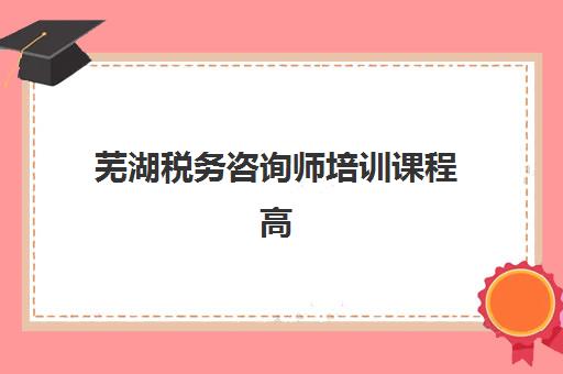 芜湖税务咨询师培训课程高满意度机构TOP5如何选择？2023年最新权威榜单、择校指南与成功案例全解析