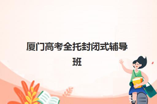 厦门高考全托封闭式辅导班封闭式集训营有哪些学校？2025年最新十大机构排名、择校指南与报读全攻略