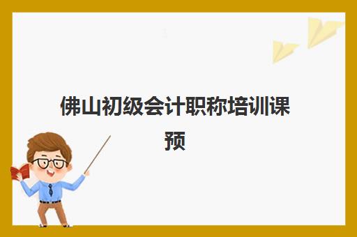 佛山初级会计职称培训课预报名时间2026年如何安排？最新时间节点、各机构课程对比与择校全攻略
