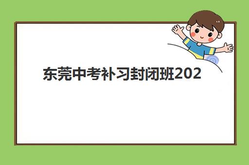 东莞中考补习封闭班2025培训哪个好？最新排名解析、择校指南与避坑全攻略