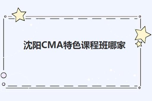 沈阳CMA特色课程班哪家好？2025年五大机构精讲课程解析与择校指南